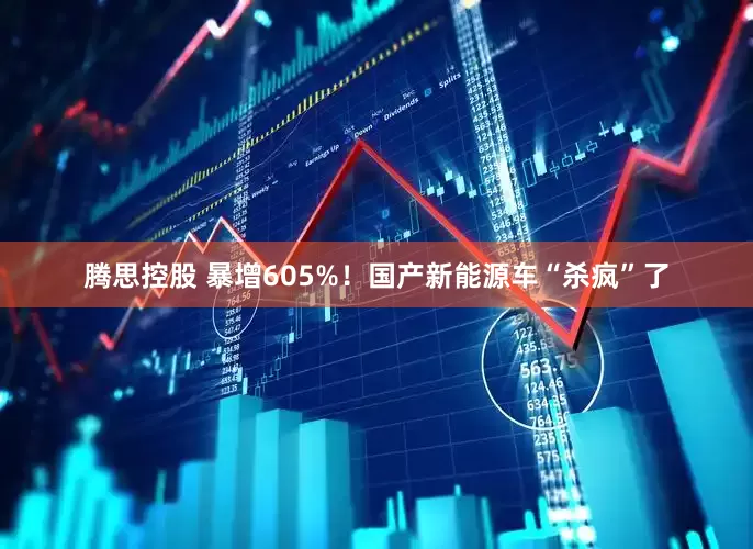 腾思控股 暴增605%！国产新能源车“杀疯”了