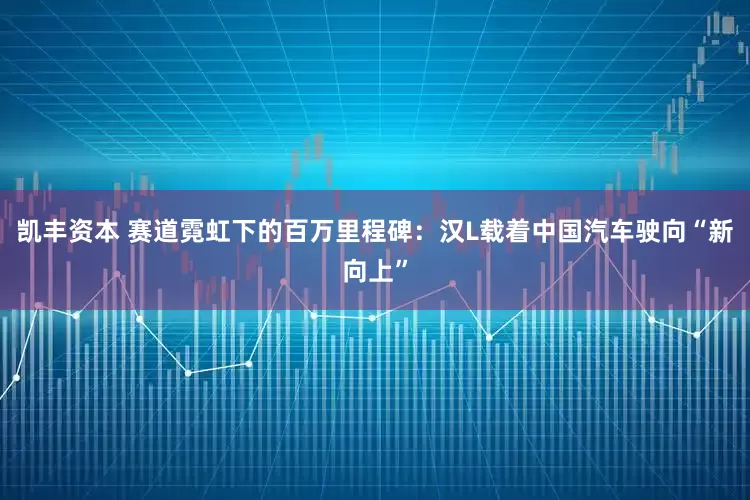 凯丰资本 赛道霓虹下的百万里程碑：汉L载着中国汽车驶向“新向上”