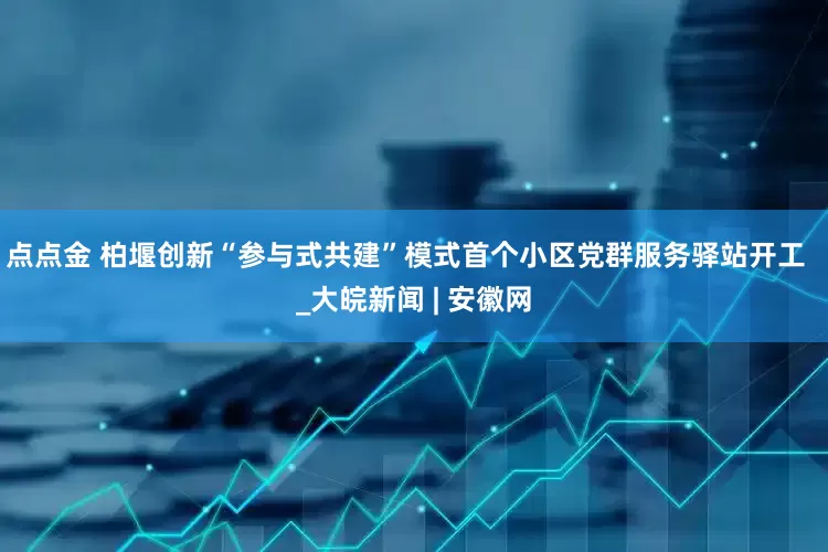 点点金 柏堰创新“参与式共建”模式首个小区党群服务驿站开工  _大皖新闻 | 安徽网
