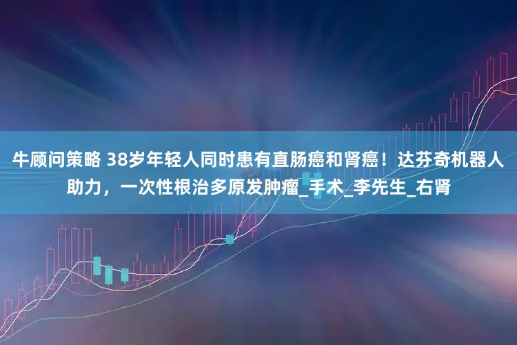 牛顾问策略 38岁年轻人同时患有直肠癌和肾癌！达芬奇机器人助力，一次性根治多原发肿瘤_手术_李先生_右肾
