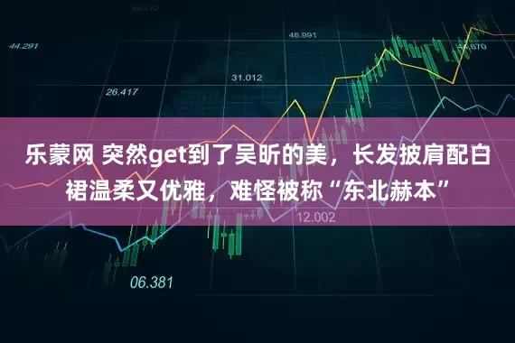 乐蒙网 突然get到了吴昕的美，长发披肩配白裙温柔又优雅，难怪被称“东北赫本”