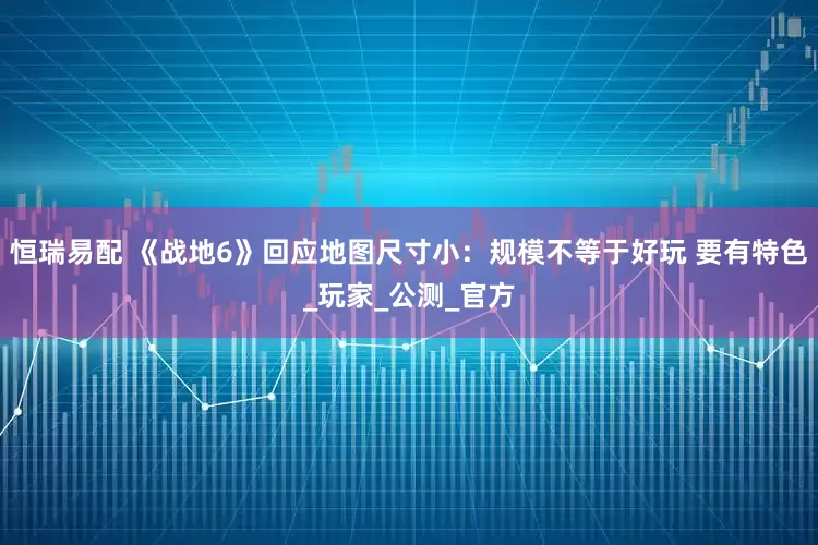 恒瑞易配 《战地6》回应地图尺寸小：规模不等于好玩 要有特色_玩家_公测_官方