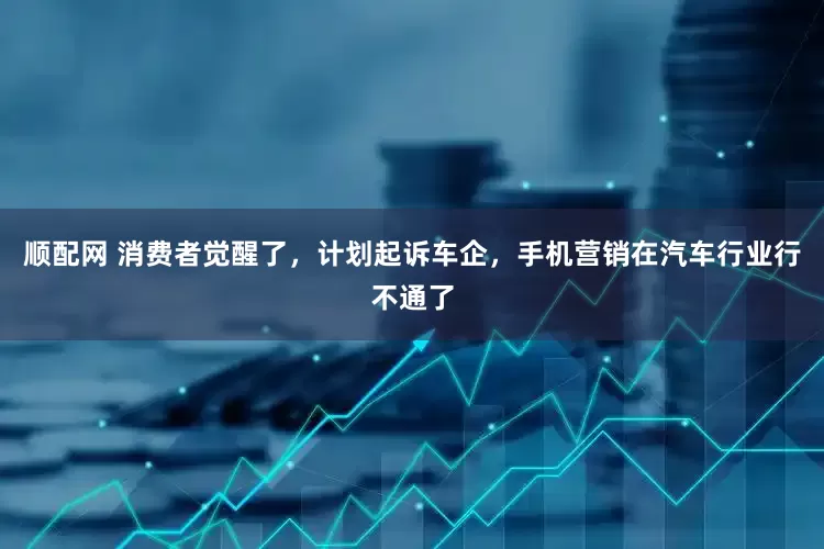 顺配网 消费者觉醒了，计划起诉车企，手机营销在汽车行业行不通了
