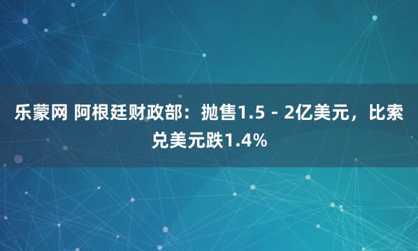 乐蒙网 阿根廷财政部：抛售1.5 - 2亿美元，比索兑美元跌1.4%