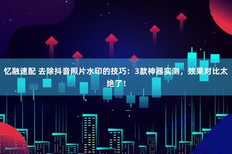 忆融速配 去除抖音照片水印的技巧：3款神器实测，效果对比太绝了！