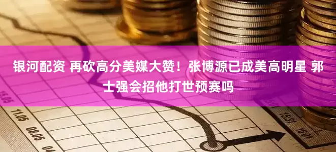 银河配资 再砍高分美媒大赞！张博源已成美高明星 郭士强会招他打世预赛吗