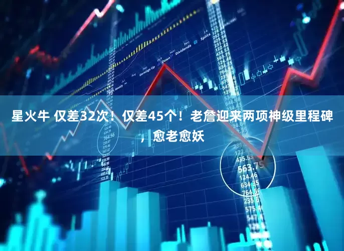 星火牛 仅差32次！仅差45个！老詹迎来两项神级里程碑，愈老愈妖