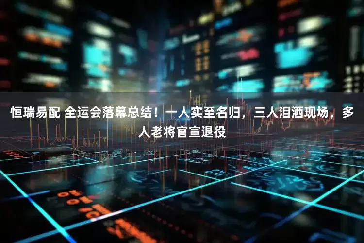 恒瑞易配 全运会落幕总结！一人实至名归，三人泪洒现场，多人老将官宣退役