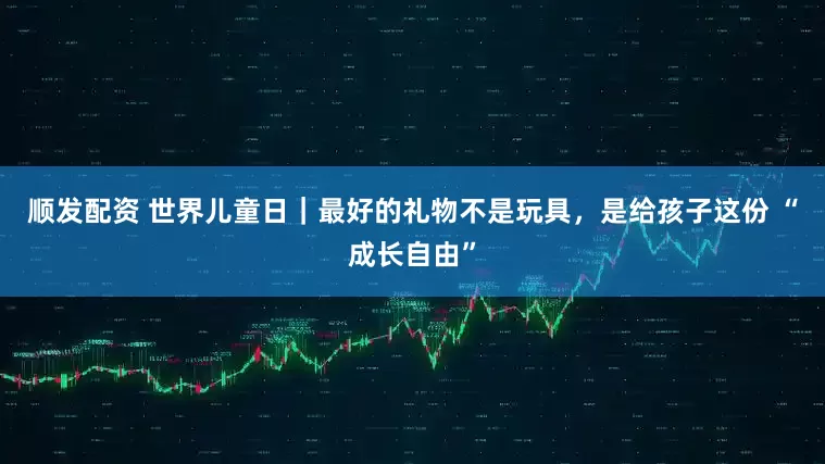 顺发配资 世界儿童日｜最好的礼物不是玩具，是给孩子这份 “成长自由”
