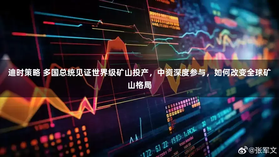 迪时策略 多国总统见证世界级矿山投产，中资深度参与，如何改变全球矿山格局