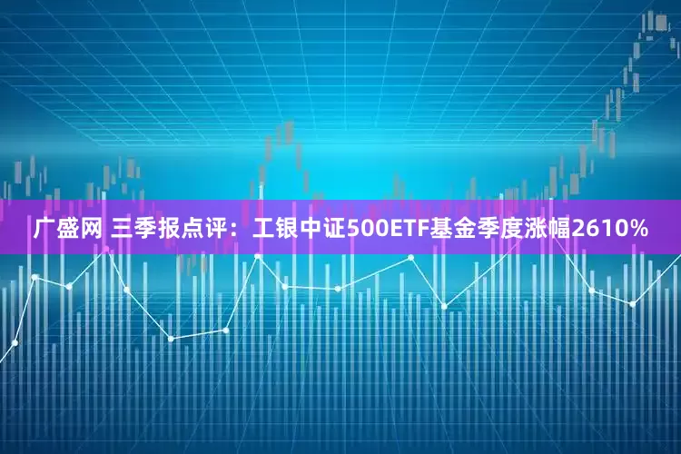 广盛网 三季报点评：工银中证500ETF基金季度涨幅2610%
