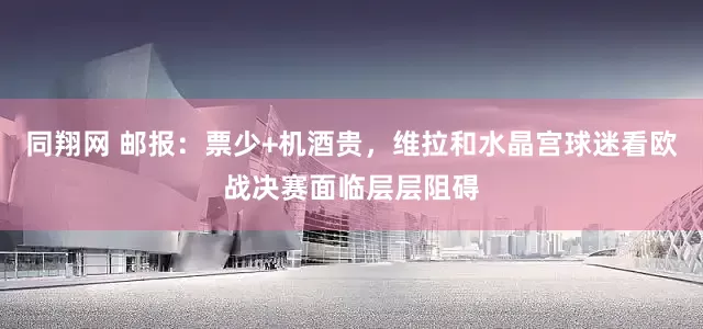 同翔网 邮报：票少+机酒贵，维拉和水晶宫球迷看欧战决赛面临层层阻碍